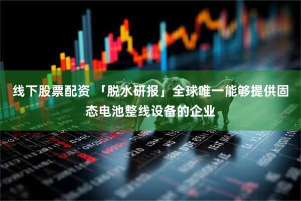 线下股票配资 「脱水研报」全球唯一能够提供固态电池整线设备的企业