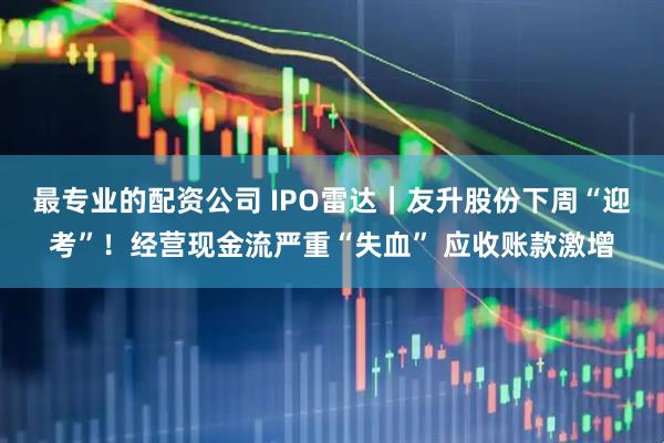 最专业的配资公司 IPO雷达｜友升股份下周“迎考”！经营现金流严重“失血” 应收账款激增