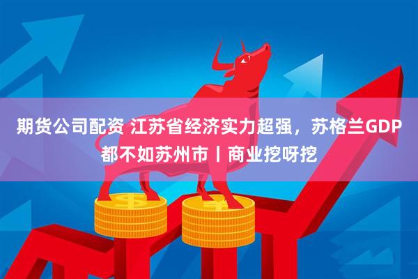 期货公司配资 江苏省经济实力超强，苏格兰GDP都不如苏州市丨商业挖呀挖