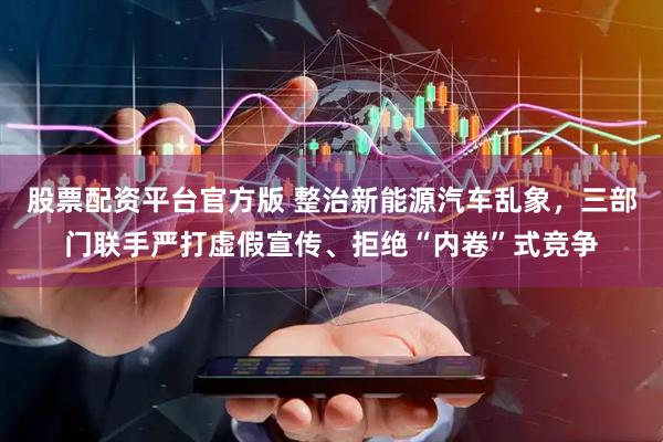 股票配资平台官方版 整治新能源汽车乱象，三部门联手严打虚假宣传、拒绝“内卷”式竞争