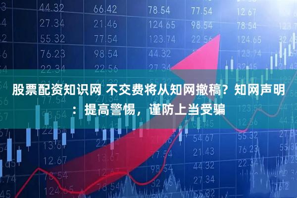 股票配资知识网 不交费将从知网撤稿？知网声明：提高警惕，谨防上当受骗