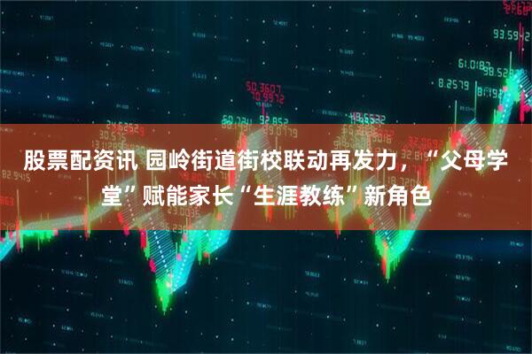 股票配资讯 园岭街道街校联动再发力，“父母学堂”赋能家长“生涯教练”新角色
