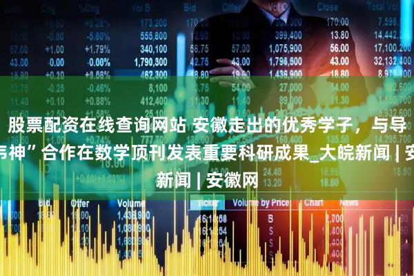 股票配资在线查询网站 安徽走出的优秀学子，与导师“韦神”合作在数学顶刊发表重要科研成果_大皖新闻 | 安徽网