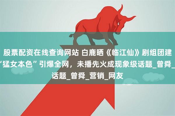 股票配资在线查询网站 白鹿晒《临江仙》剧组团建照：戏外“猛女本色”引爆全网，未播先火成现象级话题_曾舜_营销_网友