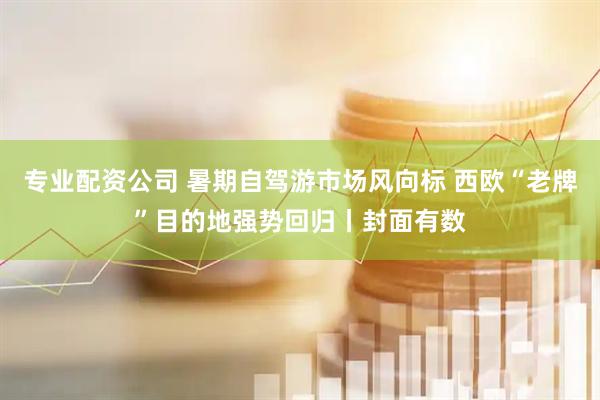 专业配资公司 暑期自驾游市场风向标 西欧“老牌”目的地强势回归丨封面有数