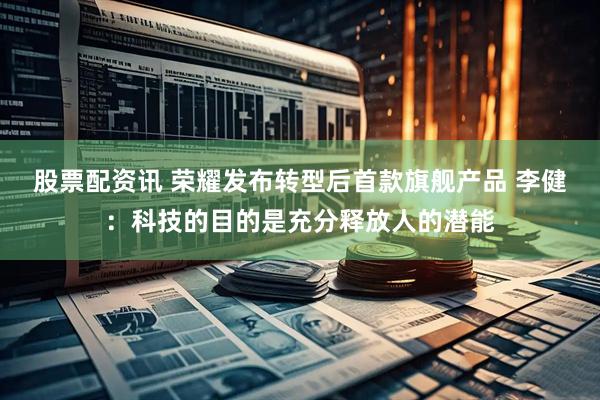 股票配资讯 荣耀发布转型后首款旗舰产品 李健：科技的目的是充分释放人的潜能