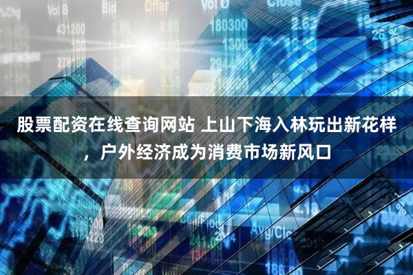股票配资在线查询网站 上山下海入林玩出新花样，户外经济成为消费市场新风口