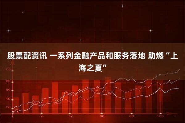 股票配资讯 一系列金融产品和服务落地 助燃“上海之夏”