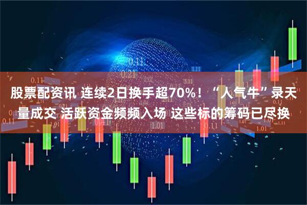 股票配资讯 连续2日换手超70%！“人气牛”录天量成交 活跃资金频频入场 这些标的筹码已尽换