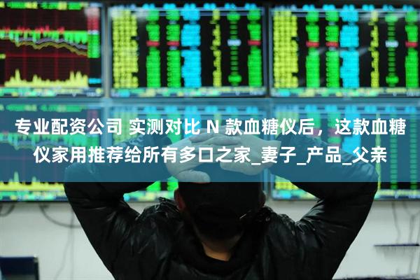 专业配资公司 实测对比 N 款血糖仪后，这款血糖仪家用推荐给所有多口之家_妻子_产品_父亲