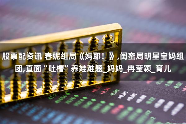 股票配资讯 春妮组局《妈耶！》,闺蜜局明星宝妈组团,直面“吐槽”养娃难题_妈妈_冉莹颖_育儿