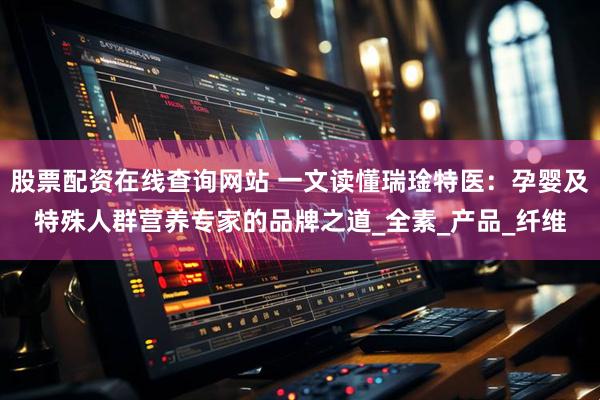 股票配资在线查询网站 一文读懂瑞琻特医:孕婴及特殊人群营养专家的品牌之道_全素_产品_纤维