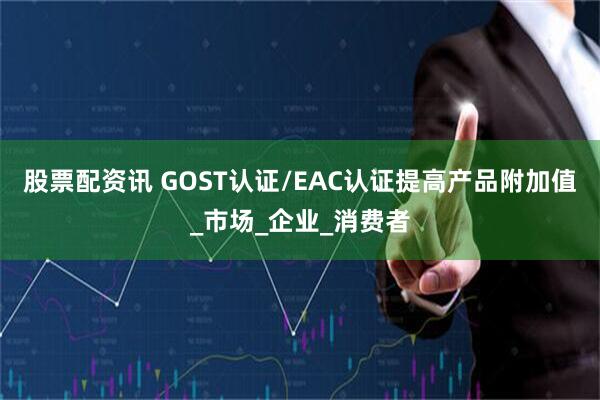 股票配资讯 GOST认证/EAC认证提高产品附加值_市场_企业_消费者