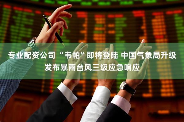 专业配资公司 “韦帕”即将登陆 中国气象局升级发布暴雨台风三级应急响应