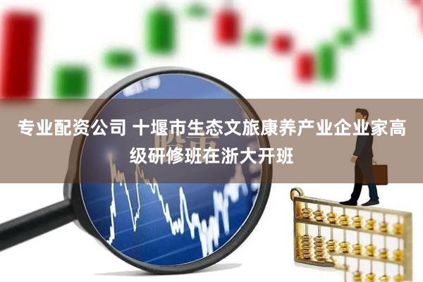 专业配资公司 十堰市生态文旅康养产业企业家高级研修班在浙大开班