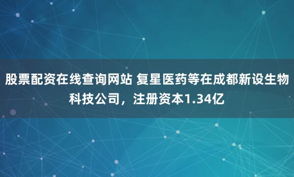 股票配资在线查询网站 复星医药等在成都新设生物科技公司，注册资本1.34亿