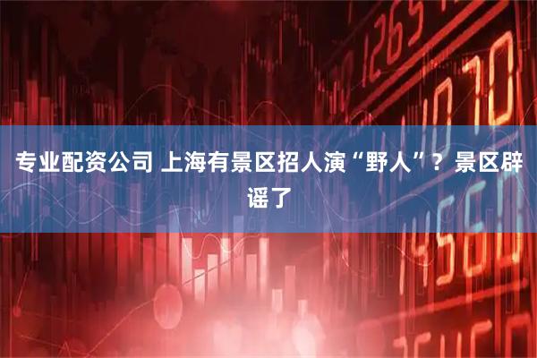 专业配资公司 上海有景区招人演“野人”?景区辟谣了