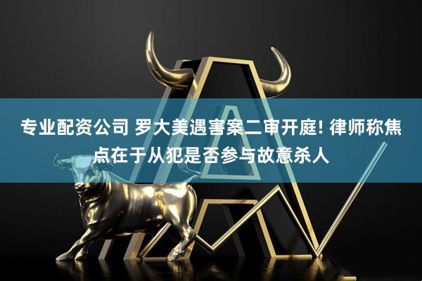 专业配资公司 罗大美遇害案二审开庭! 律师称焦点在于从犯是否参与故意杀人