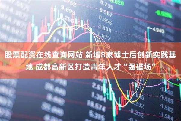 股票配资在线查询网站 新增8家博士后创新实践基地 成都高新区打造青年人才“强磁场”