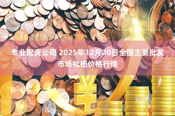 专业配资公司 2025年12月20日全国主要批发市场枇杷价格行情