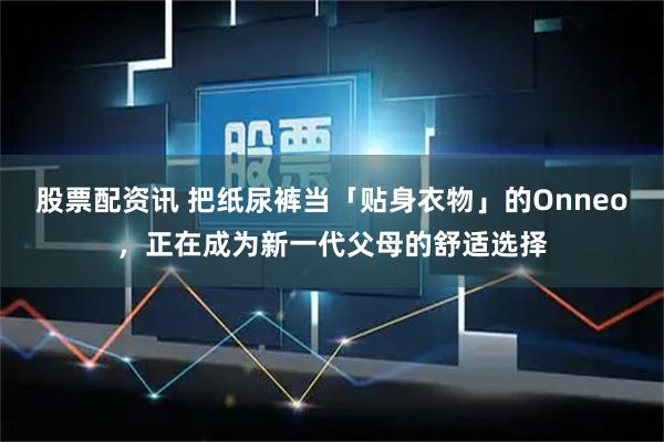 股票配资讯 把纸尿裤当「贴身衣物」的Onneo，正在成为新一代父母的舒适选择