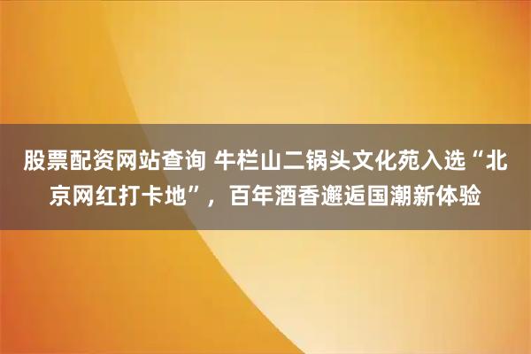 股票配资网站查询 牛栏山二锅头文化苑入选“北京网红打卡地”，百年酒香邂逅国潮新体验
