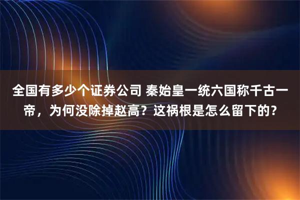 全国有多少个证券公司 秦始皇一统六国称千古一帝，为何没除掉赵高？这祸根是怎么留下的？