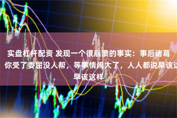 实盘杠杆配资 发现一个很崩溃的事实：事后诸葛亮，你受了委屈没人帮，等事情闹大了，人人都说早该这样