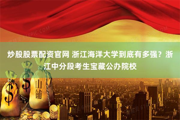 炒股股票配资官网 浙江海洋大学到底有多强？浙江中分段考生宝藏公办院校