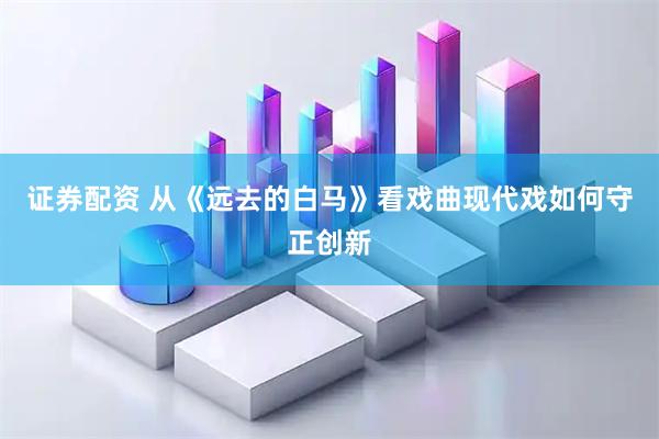 证券配资 从《远去的白马》看戏曲现代戏如何守正创新