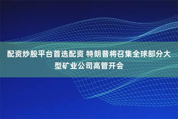 配资炒股平台首选配资 特朗普将召集全球部分大型矿业公司高管开会