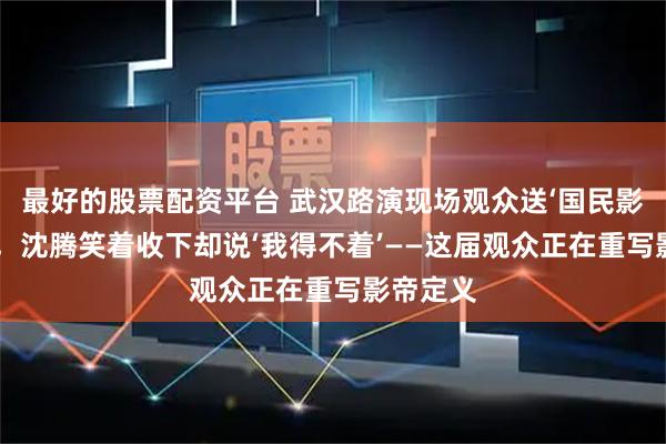 最好的股票配资平台 武汉路演现场观众送‘国民影帝’锦旗，沈腾笑着收下却说‘我得不着’——这届观众正在重写影帝定义