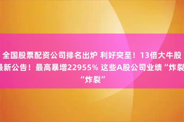 全国股票配资公司排名出炉 利好突至！13倍大牛股最新公告！最高暴增22955% 这些A股公司业绩“炸裂”