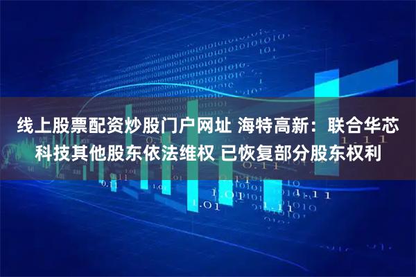 线上股票配资炒股门户网址 海特高新：联合华芯科技其他股东依法维权 已恢复部分股东权利