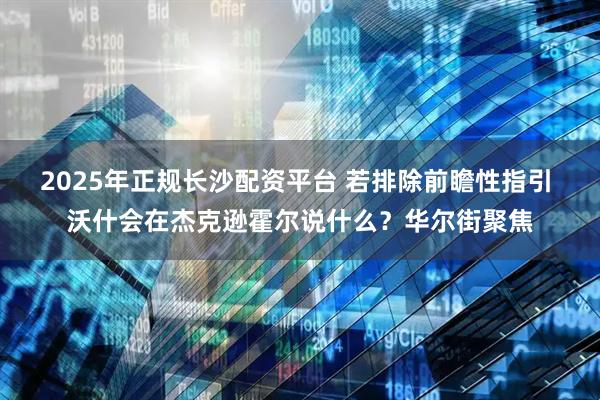 2025年正规长沙配资平台 若排除前瞻性指引 沃什会在杰克逊霍尔说什么？华尔街聚焦