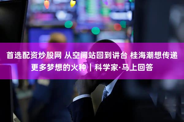 首选配资炒股网 从空间站回到讲台 桂海潮想传递更多梦想的火种｜科学家·马上回答