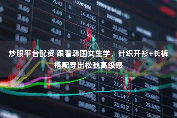 炒股平台配资 跟着韩国女生学，针织开衫+长裤搭配穿出松弛高级感