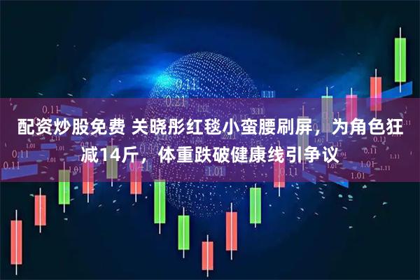 配资炒股免费 关晓彤红毯小蛮腰刷屏，为角色狂减14斤，体重跌破健康线引争议