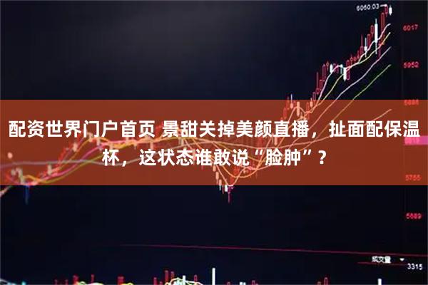 配资世界门户首页 景甜关掉美颜直播，扯面配保温杯，这状态谁敢说“脸肿”？