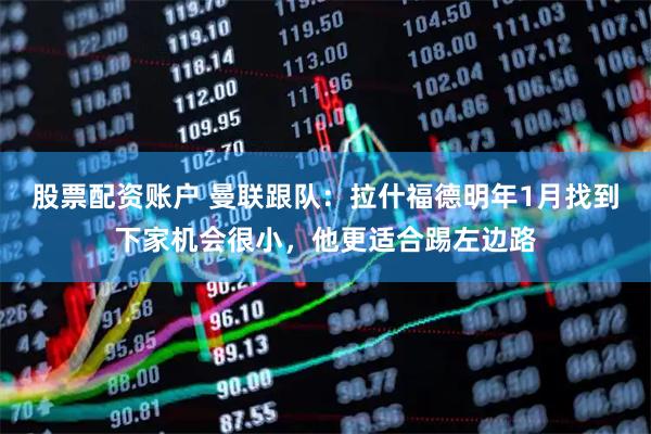 股票配资账户 曼联跟队：拉什福德明年1月找到下家机会很小，他更适合踢左边路