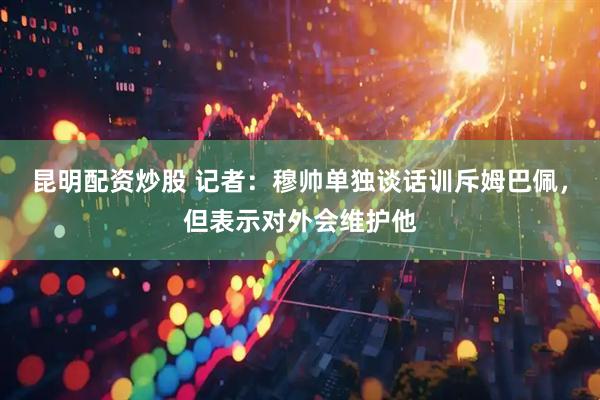 昆明配资炒股 记者：穆帅单独谈话训斥姆巴佩，但表示对外会维护他