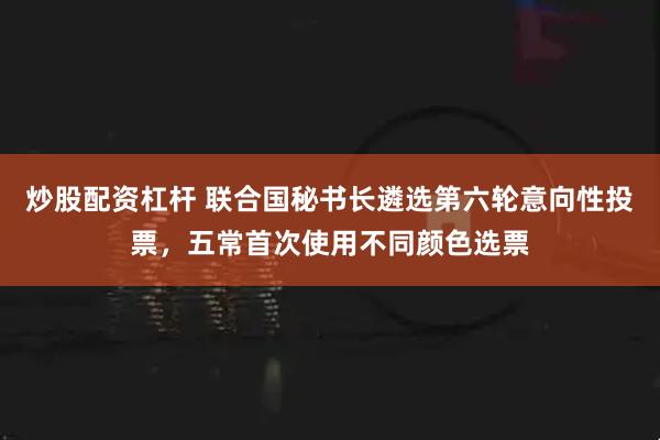 炒股配资杠杆 联合国秘书长遴选第六轮意向性投票，五常首次使用不同颜色选票