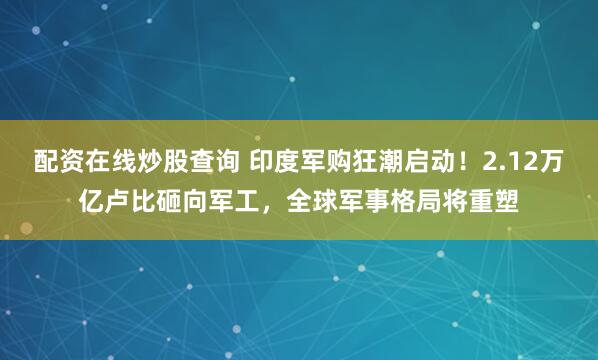 配资在线炒股查询 印度军购狂潮启动！2.12万亿卢比砸向军工，全球军事格局将重塑