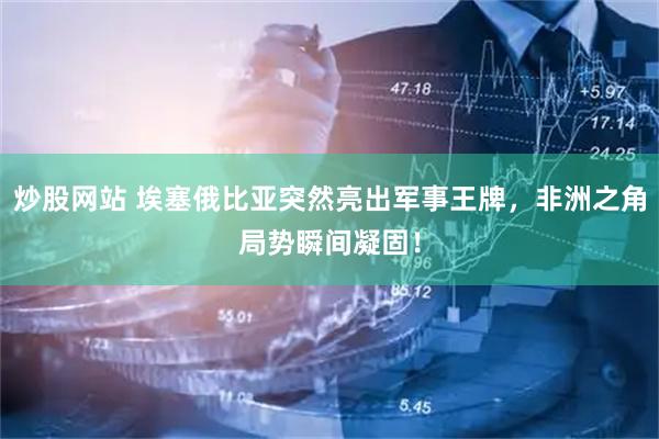 炒股网站 埃塞俄比亚突然亮出军事王牌，非洲之角局势瞬间凝固！